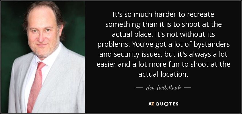 It's so much harder to recreate something than it is to shoot at the actual place. It's not without its problems. You've got a lot of bystanders and security issues, but it's always a lot easier and a lot more fun to shoot at the actual location. - Jon Turteltaub