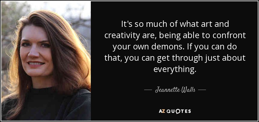 It's so much of what art and creativity are, being able to confront your own demons. If you can do that, you can get through just about everything. - Jeannette Walls
