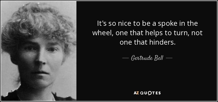 It's so nice to be a spoke in the wheel, one that helps to turn, not one that hinders. - Gertrude Bell
