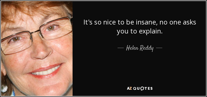 It's so nice to be insane, no one asks you to explain. - Helen Reddy