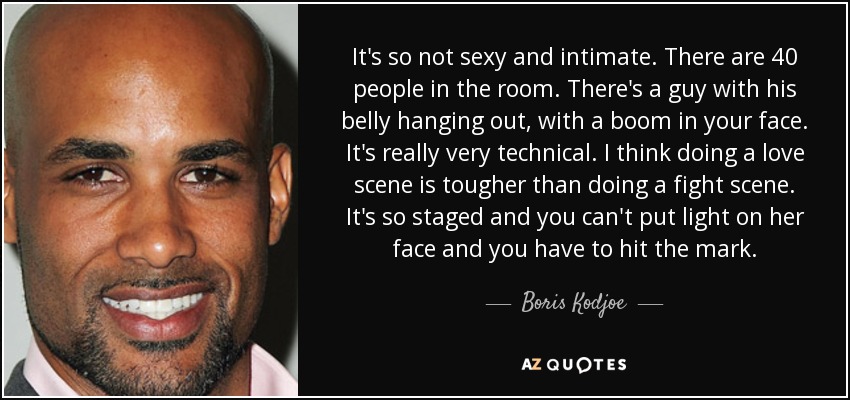 It's so not sexy and intimate. There are 40 people in the room. There's a guy with his belly hanging out, with a boom in your face. It's really very technical. I think doing a love scene is tougher than doing a fight scene. It's so staged and you can't put light on her face and you have to hit the mark. - Boris Kodjoe