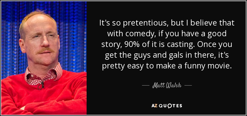 It's so pretentious, but I believe that with comedy, if you have a good story, 90% of it is casting. Once you get the guys and gals in there, it's pretty easy to make a funny movie. - Matt Walsh