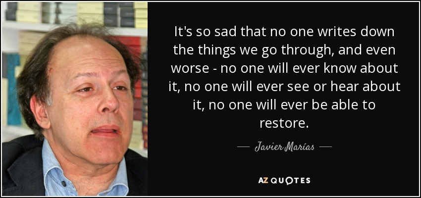 It's so sad that no one writes down the things we go through, and even worse - no one will ever know about it, no one will ever see or hear about it, no one will ever be able to restore. - Javier Marías