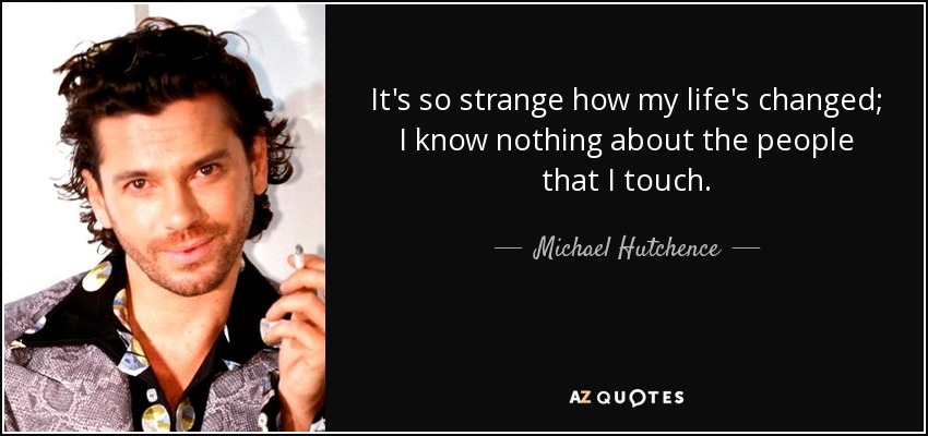 It's so strange how my life's changed; I know nothing about the people that I touch. - Michael Hutchence