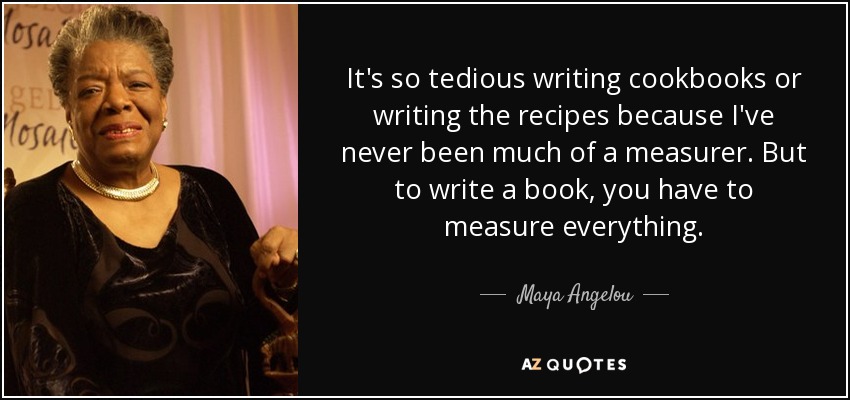 It's so tedious writing cookbooks or writing the recipes because I've never been much of a measurer. But to write a book, you have to measure everything. - Maya Angelou