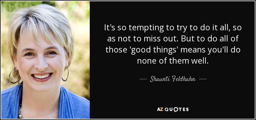 It's so tempting to try to do it all, so as not to miss out. But to do all of those 'good things' means you'll do none of them well. - Shaunti Feldhahn