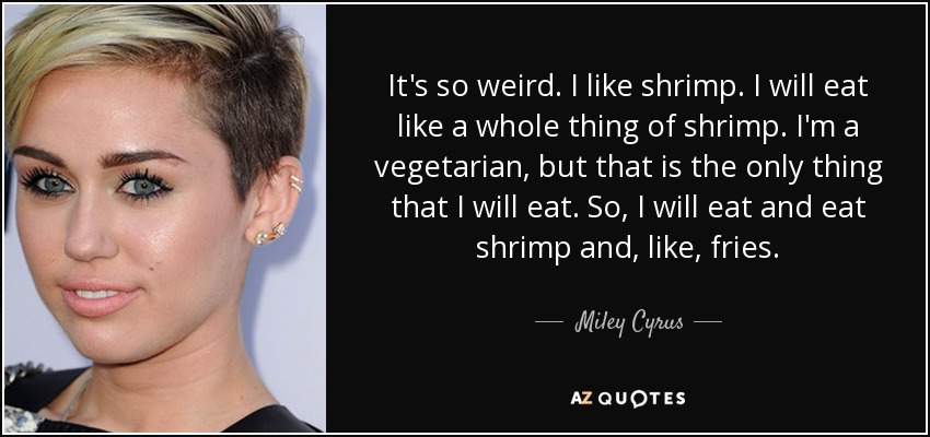 It's so weird. I like shrimp. I will eat like a whole thing of shrimp. I'm a vegetarian, but that is the only thing that I will eat. So, I will eat and eat shrimp and, like, fries. - Miley Cyrus