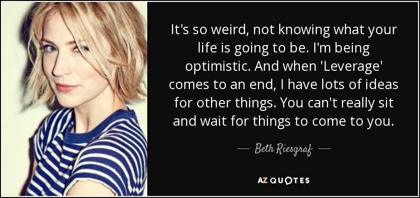 It's so weird, not knowing what your life is going to be. I'm being optimistic. And when 'Leverage' comes to an end, I have lots of ideas for other things. You can't really sit and wait for things to come to you. - Beth Riesgraf