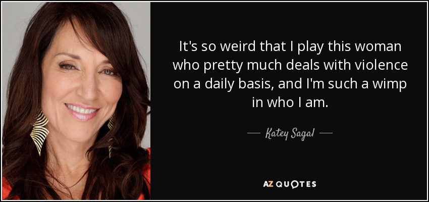 It's so weird that I play this woman who pretty much deals with violence on a daily basis, and I'm such a wimp in who I am. - Katey Sagal