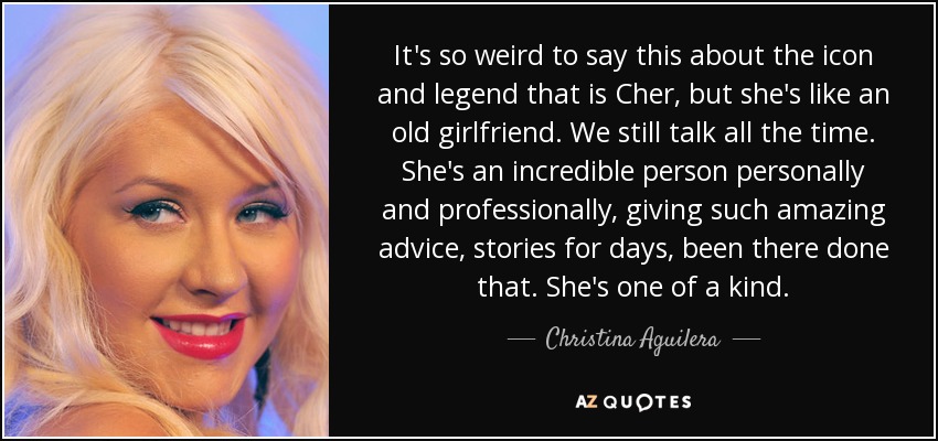 It's so weird to say this about the icon and legend that is Cher, but she's like an old girlfriend. We still talk all the time. She's an incredible person personally and professionally, giving such amazing advice, stories for days, been there done that. She's one of a kind. - Christina Aguilera