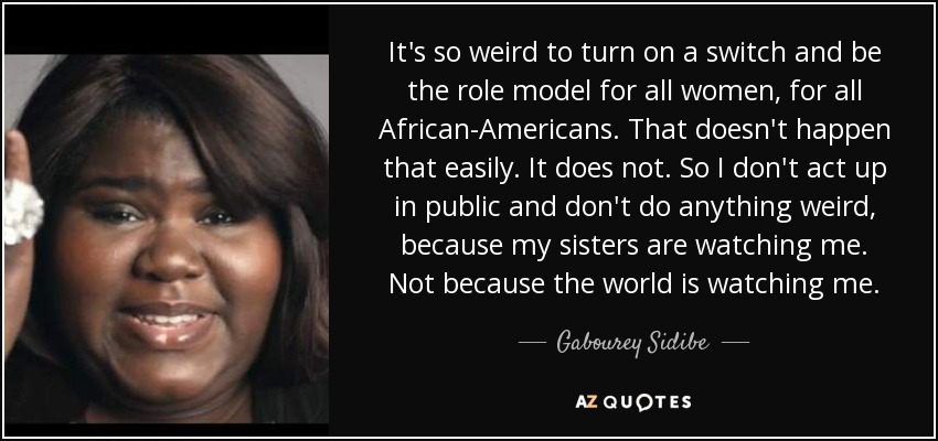 It's so weird to turn on a switch and be the role model for all women, for all African-Americans. That doesn't happen that easily. It does not. So I don't act up in public and don't do anything weird, because my sisters are watching me. Not because the world is watching me. - Gabourey Sidibe