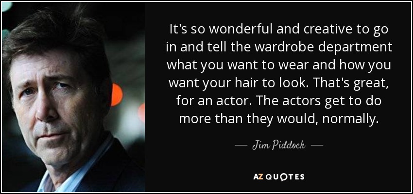 It's so wonderful and creative to go in and tell the wardrobe department what you want to wear and how you want your hair to look. That's great, for an actor. The actors get to do more than they would, normally. - Jim Piddock