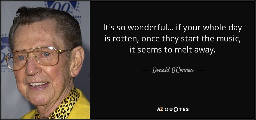 It's so wonderful... if your whole day is rotten, once they start the music, it seems to melt away. - Donald O'Connor