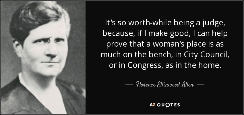 It's so worth-while being a judge, because, if I make good, I can help prove that a woman's place is as much on the bench, in City Council, or in Congress, as in the home. - Florence Ellinwood Allen
