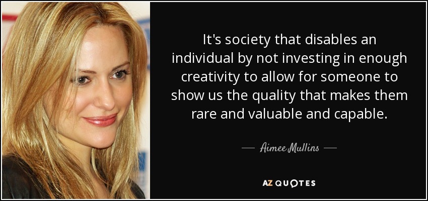It's society that disables an individual by not investing in enough creativity to allow for someone to show us the quality that makes them rare and valuable and capable. - Aimee Mullins