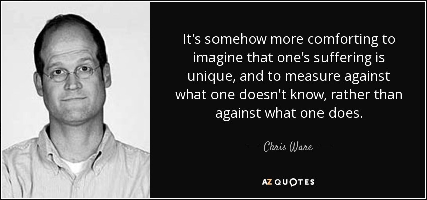 It's somehow more comforting to imagine that one's suffering is unique, and to measure against what one doesn't know, rather than against what one does. - Chris Ware