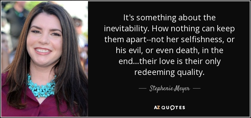 It's something about the inevitability. How nothing can keep them apart--not her selfishness, or his evil, or even death, in the end...their love is their only redeeming quality. - Stephenie Meyer