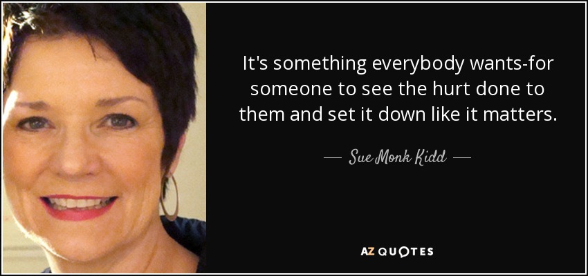 It's something everybody wants-for someone to see the hurt done to them and set it down like it matters. - Sue Monk Kidd