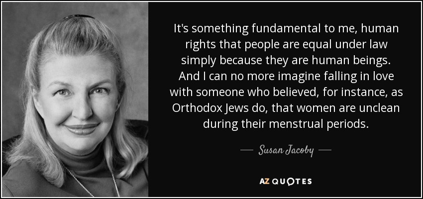 It's something fundamental to me, human rights that people are equal under law simply because they are human beings. And I can no more imagine falling in love with someone who believed, for instance, as Orthodox Jews do, that women are unclean during their menstrual periods. - Susan Jacoby