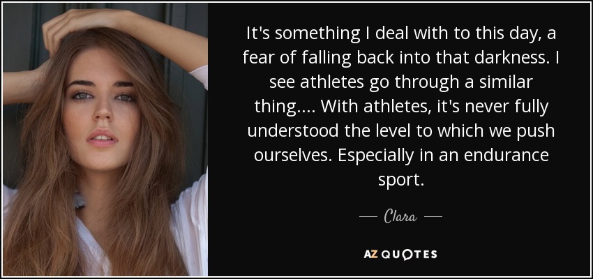 It's something I deal with to this day, a fear of falling back into that darkness. I see athletes go through a similar thing. ... With athletes, it's never fully understood the level to which we push ourselves. Especially in an endurance sport. - Clara