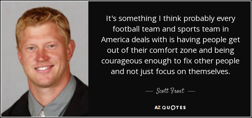 It's something I think probably every football team and sports team in America deals with is having people get out of their comfort zone and being courageous enough to fix other people and not just focus on themselves. - Scott Frost