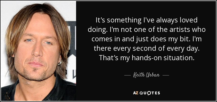 It's something I've always loved doing. I'm not one of the artists who comes in and just does my bit. I'm there every second of every day. That's my hands-on situation. - Keith Urban