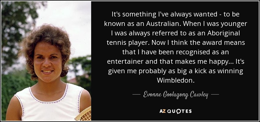 It's something I've always wanted - to be known as an Australian. When I was younger I was always referred to as an Aboriginal tennis player. Now I think the award means that I have been recognised as an entertainer and that makes me happy... It's given me probably as big a kick as winning Wimbledon. - Evonne Goolagong Cawley