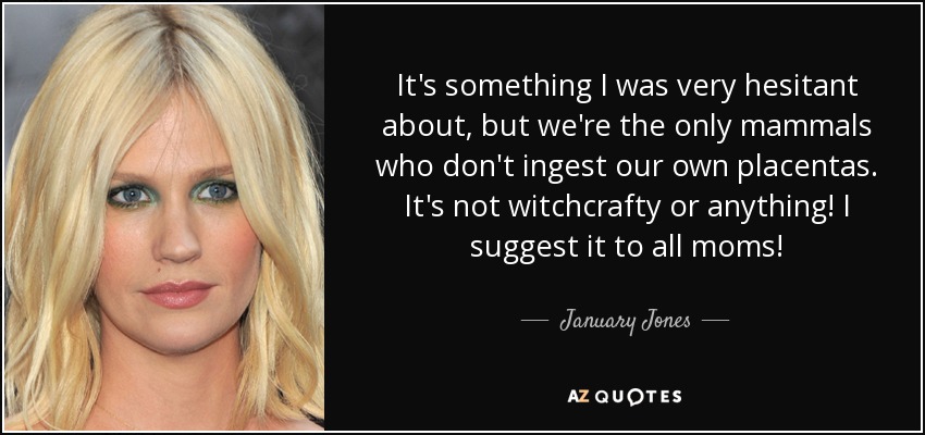 It's something I was very hesitant about, but we're the only mammals who don't ingest our own placentas. It's not witchcrafty or anything! I suggest it to all moms! - January Jones