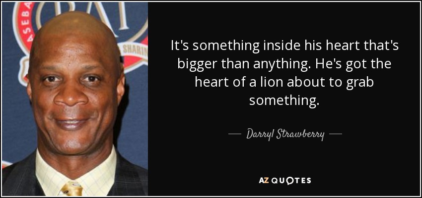 It's something inside his heart that's bigger than anything. He's got the heart of a lion about to grab something. - Darryl Strawberry