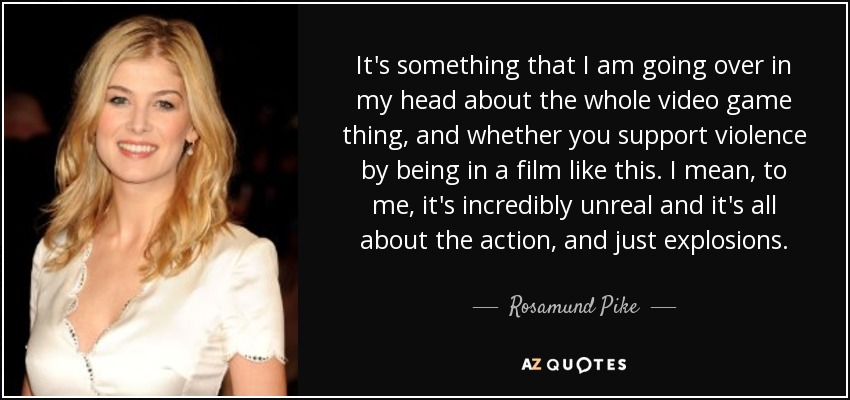 It's something that I am going over in my head about the whole video game thing, and whether you support violence by being in a film like this. I mean, to me, it's incredibly unreal and it's all about the action, and just explosions. - Rosamund Pike