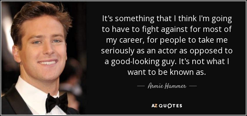 It's something that I think I'm going to have to fight against for most of my career, for people to take me seriously as an actor as opposed to a good-looking guy. It's not what I want to be known as. - Armie Hammer