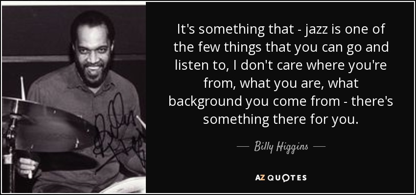 It's something that - jazz is one of the few things that you can go and listen to, I don't care where you're from, what you are, what background you come from - there's something there for you. - Billy Higgins