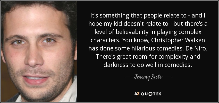 It's something that people relate to - and I hope my kid doesn't relate to - but there's a level of believability in playing complex characters. You know, Christopher Walken has done some hilarious comedies, De Niro. There's great room for complexity and darkness to do well in comedies. - Jeremy Sisto