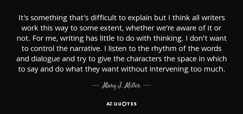 It's something that's difficult to explain but I think all writers work this way to some extent, whether we're aware of it or not. For me, writing has little to do with thinking. I don't want to control the narrative. I listen to the rhythm of the words and dialogue and try to give the characters the space in which to say and do what they want without intervening too much. - Mary J. Miller