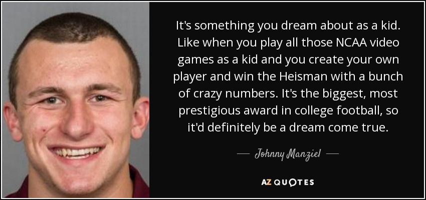 It's something you dream about as a kid. Like when you play all those NCAA video games as a kid and you create your own player and win the Heisman with a bunch of crazy numbers. It's the biggest, most prestigious award in college football, so it'd definitely be a dream come true. - Johnny Manziel