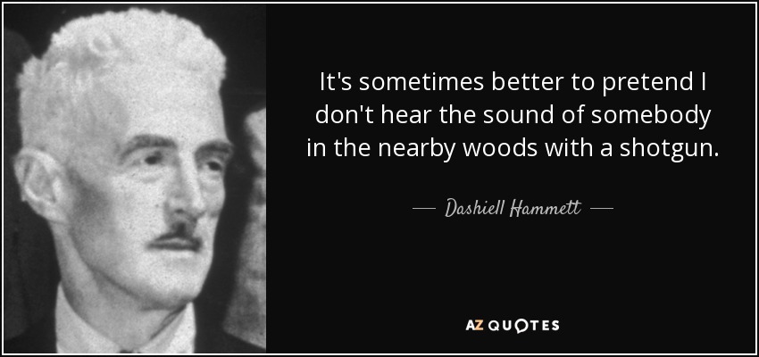 It's sometimes better to pretend I don't hear the sound of somebody in the nearby woods with a shotgun. - Dashiell Hammett