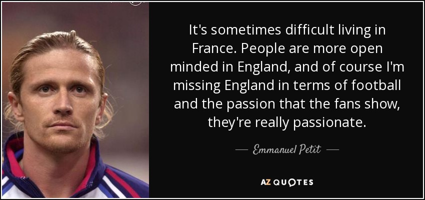It's sometimes difficult living in France. People are more open minded in England, and of course I'm missing England in terms of football and the passion that the fans show, they're really passionate. - Emmanuel Petit