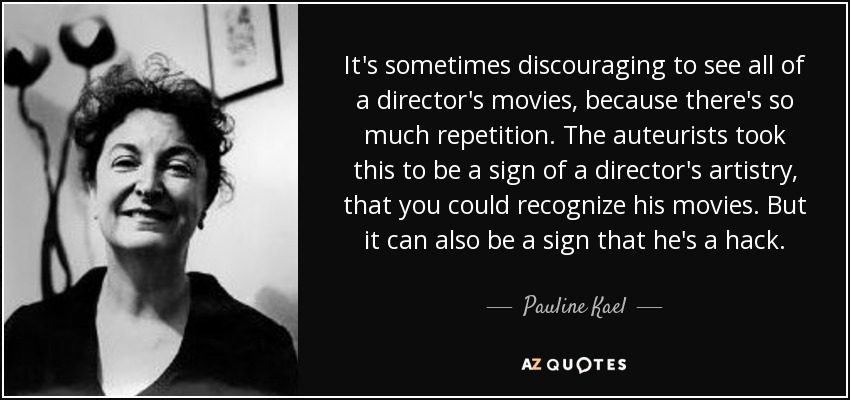 It's sometimes discouraging to see all of a director's movies, because there's so much repetition. The auteurists took this to be a sign of a director's artistry, that you could recognize his movies. But it can also be a sign that he's a hack. - Pauline Kael