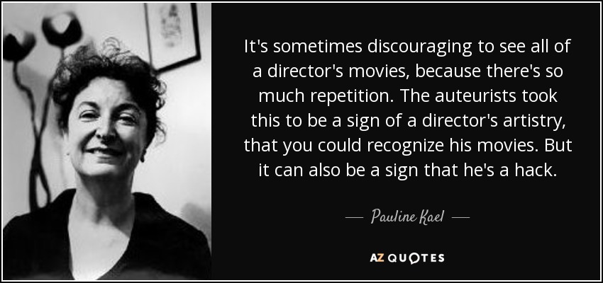 It's sometimes discouraging to see all of a director's movies, because there's so much repetition. The auteurists took this to be a sign of a director's artistry, that you could recognize his movies. But it can also be a sign that he's a hack. - Pauline Kael