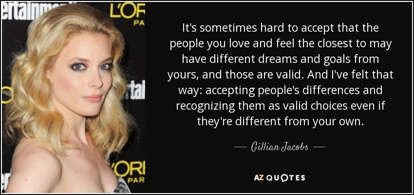 It's sometimes hard to accept that the people you love and feel the closest to may have different dreams and goals from yours, and those are valid. And I've felt that way: accepting people's differences and recognizing them as valid choices even if they're different from your own. - Gillian Jacobs