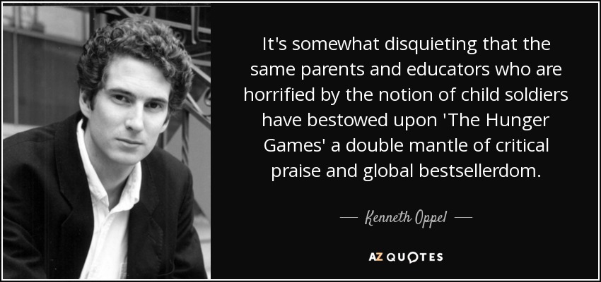 It's somewhat disquieting that the same parents and educators who are horrified by the notion of child soldiers have bestowed upon 'The Hunger Games' a double mantle of critical praise and global bestsellerdom. - Kenneth Oppel