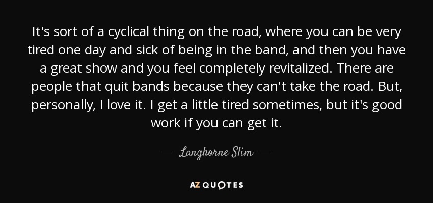 It's sort of a cyclical thing on the road, where you can be very tired one day and sick of being in the band, and then you have a great show and you feel completely revitalized. There are people that quit bands because they can't take the road. But, personally, I love it. I get a little tired sometimes, but it's good work if you can get it. - Langhorne Slim