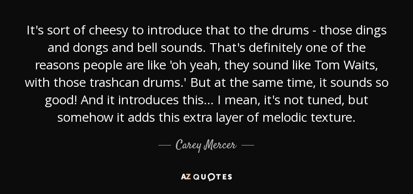 It's sort of cheesy to introduce that to the drums - those dings and dongs and bell sounds. That's definitely one of the reasons people are like 'oh yeah, they sound like Tom Waits, with those trashcan drums.' But at the same time, it sounds so good! And it introduces this... I mean, it's not tuned, but somehow it adds this extra layer of melodic texture. - Carey Mercer