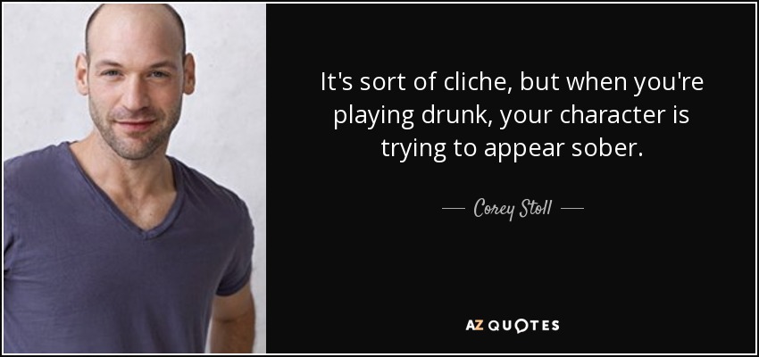 It's sort of cliche, but when you're playing drunk, your character is trying to appear sober. - Corey Stoll