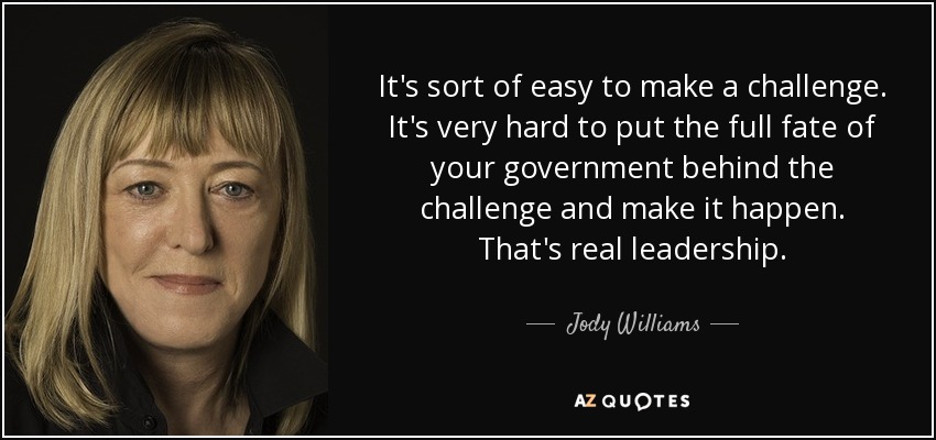 It's sort of easy to make a challenge. It's very hard to put the full fate of your government behind the challenge and make it happen. That's real leadership. - Jody Williams