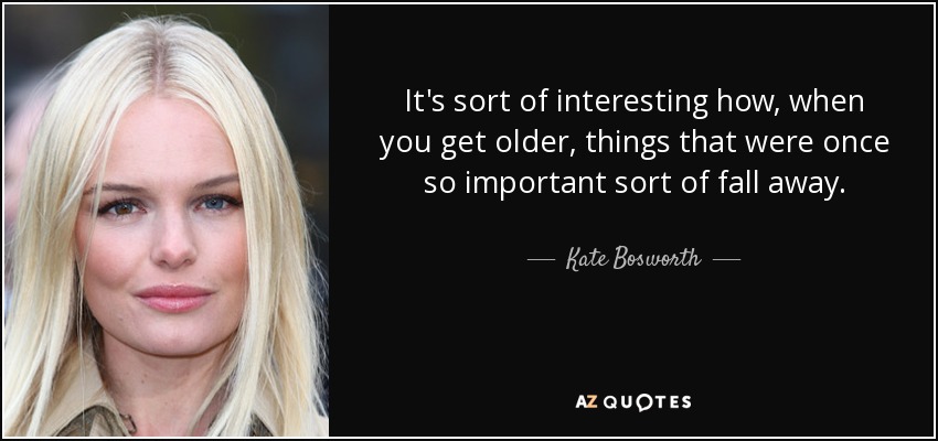 It's sort of interesting how, when you get older, things that were once so important sort of fall away. - Kate Bosworth