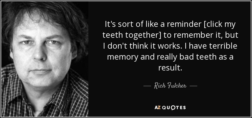 It's sort of like a reminder [click my teeth together] to remember it, but I don't think it works. I have terrible memory and really bad teeth as a result. - Rich Fulcher