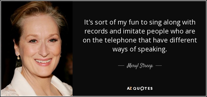 It's sort of my fun to sing along with records and imitate people who are on the telephone that have different ways of speaking. - Meryl Streep