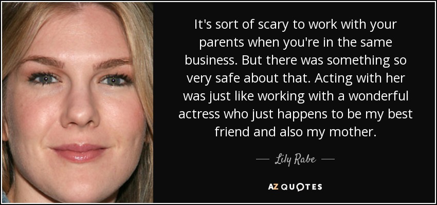 It's sort of scary to work with your parents when you're in the same business. But there was something so very safe about that. Acting with her was just like working with a wonderful actress who just happens to be my best friend and also my mother. - Lily Rabe