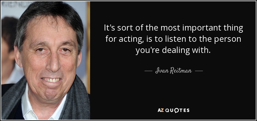 It's sort of the most important thing for acting, is to listen to the person you're dealing with. - Ivan Reitman
